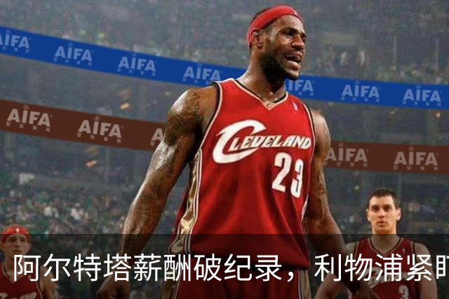阿尔特塔薪酬破纪录，利物浦紧盯大牌球员